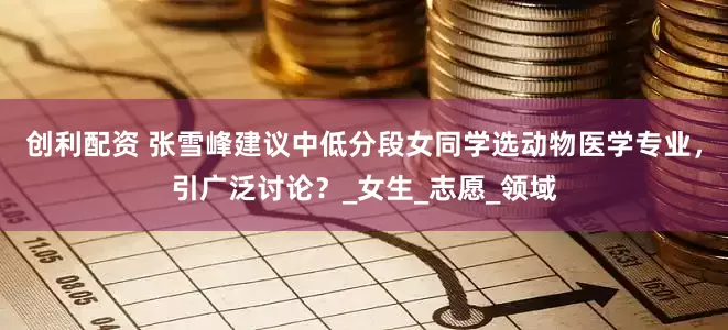 创利配资 张雪峰建议中低分段女同学选动物医学专业，引广泛讨论？_女生_志愿_领域