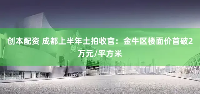 创本配资 成都上半年土拍收官：金牛区楼面价首破2万元/平方米