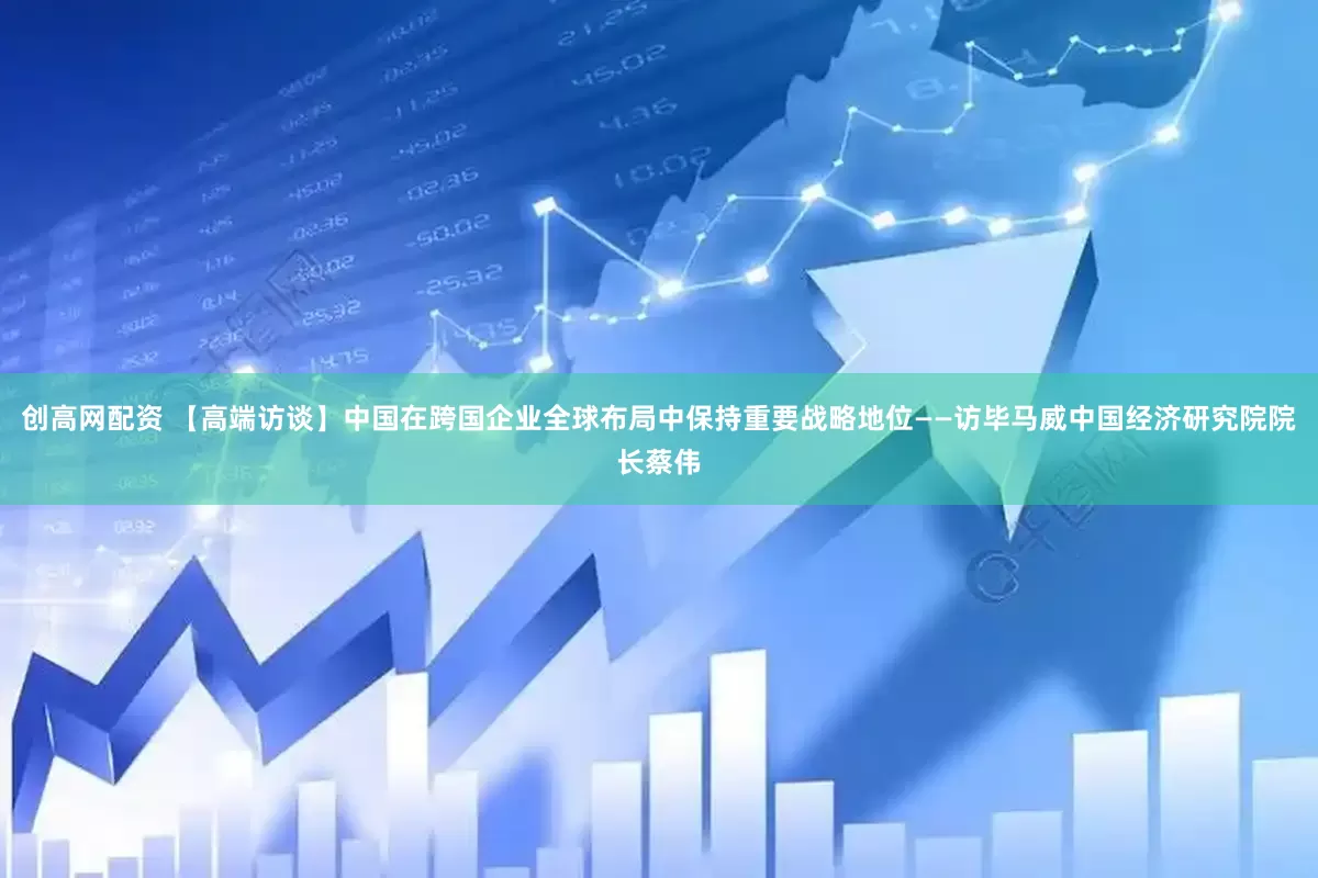 创高网配资 【高端访谈】中国在跨国企业全球布局中保持重要战略地位——访毕马威中国经济研究院院长蔡伟