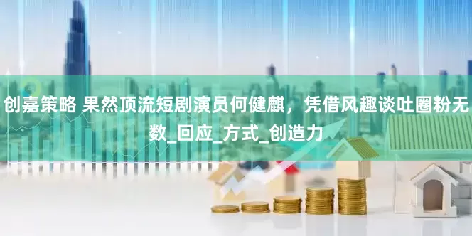 创嘉策略 果然顶流短剧演员何健麒，凭借风趣谈吐圈粉无数_回应_方式_创造力