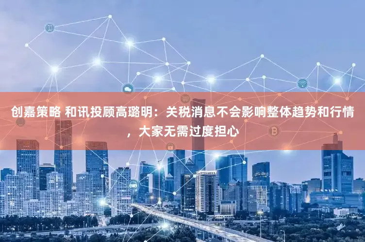 创嘉策略 和讯投顾高璐明：关税消息不会影响整体趋势和行情，大家无需过度担心