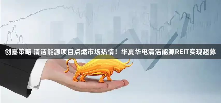 创嘉策略 清洁能源项目点燃市场热情！华夏华电清洁能源REIT实现超募