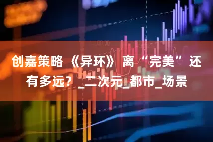 创嘉策略 《异环》 离 “完美” 还有多远？_二次元_都市_场景