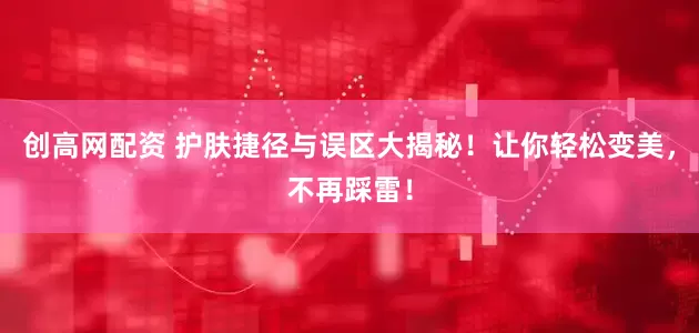 创高网配资 护肤捷径与误区大揭秘！让你轻松变美，不再踩雷！