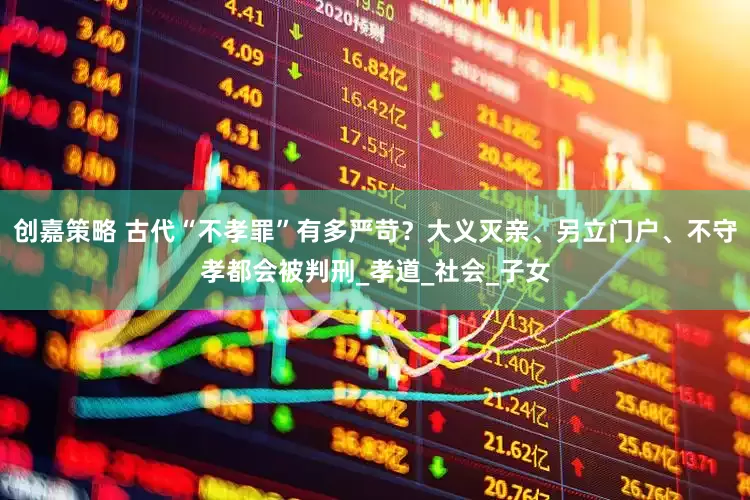 创嘉策略 古代“不孝罪”有多严苛？大义灭亲、另立门户、不守孝都会被判刑_孝道_社会_子女