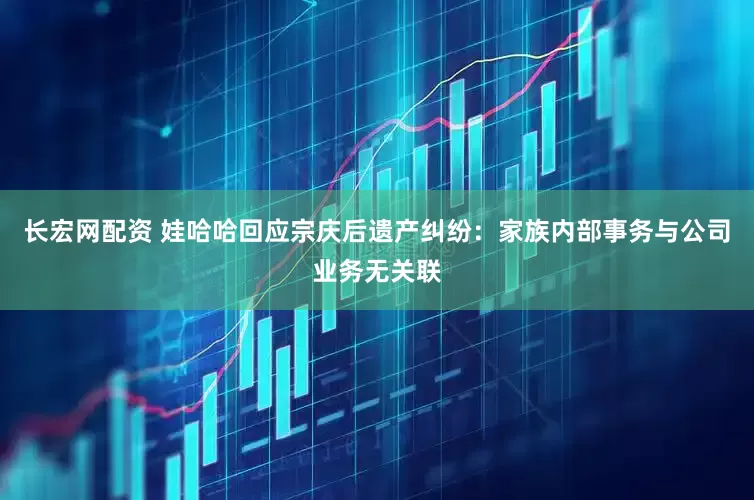 长宏网配资 娃哈哈回应宗庆后遗产纠纷：家族内部事务与公司业务无关联
