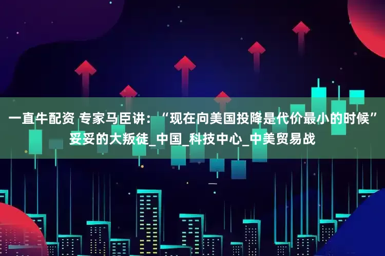 一直牛配资 专家马臣讲：“现在向美国投降是代价最小的时候”妥妥的大叛徒_中国_科技中心_中美贸易战