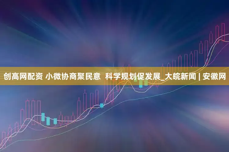 创高网配资 小微协商聚民意  科学规划促发展_大皖新闻 | 安徽网