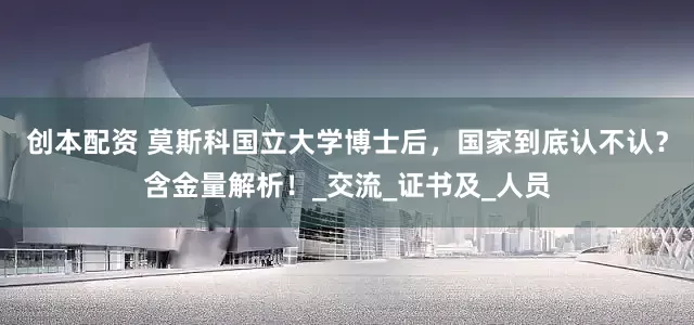 创本配资 莫斯科国立大学博士后，国家到底认不认？含金量解析！_交流_证书及_人员