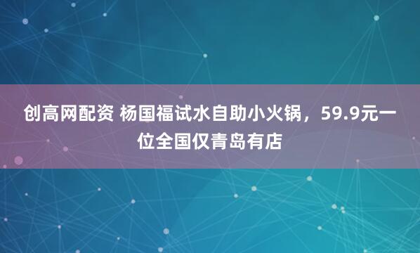 创高网配资 杨国福试水自助小火锅，59.9元一位全国仅青岛有店