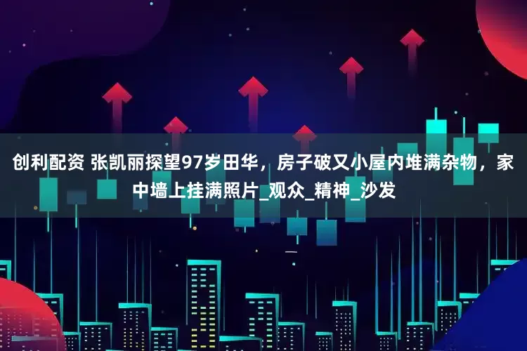 创利配资 张凯丽探望97岁田华，房子破又小屋内堆满杂物，家中墙上挂满照片_观众_精神_沙发