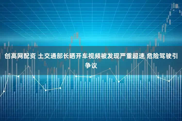 创高网配资 土交通部长晒开车视频被发现严重超速 危险驾驶引争议