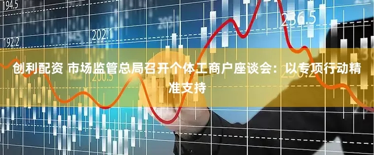 创利配资 市场监管总局召开个体工商户座谈会：以专项行动精准支持