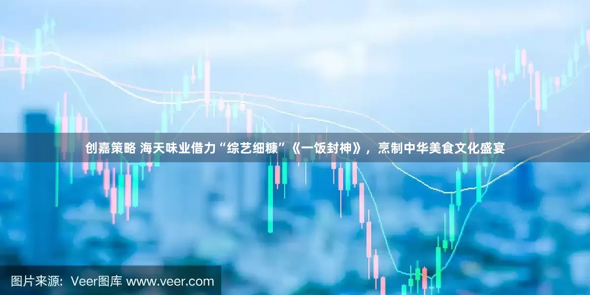 创嘉策略 海天味业借力“综艺细糠”《一饭封神》，烹制中华美食文化盛宴
