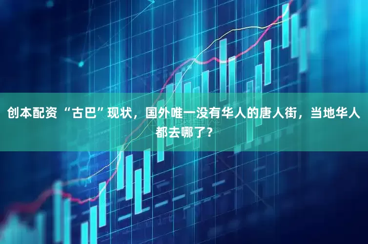 创本配资 “古巴”现状，国外唯一没有华人的唐人街，当地华人都去哪了？