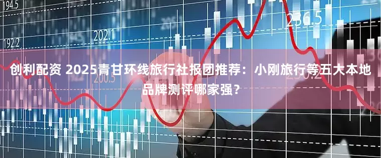 创利配资 2025青甘环线旅行社报团推荐：小刚旅行等五大本地品牌测评哪家强？