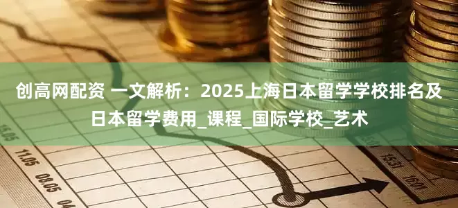 创高网配资 一文解析：2025上海日本留学学校排名及日本留学费用_课程_国际学校_艺术