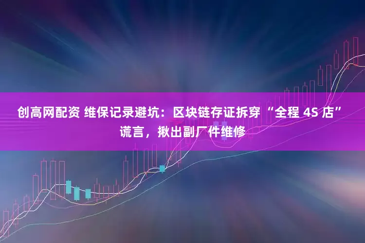 创高网配资 维保记录避坑:区块链存证拆穿 “全程 4S 店” 谎言,揪出副厂件维修