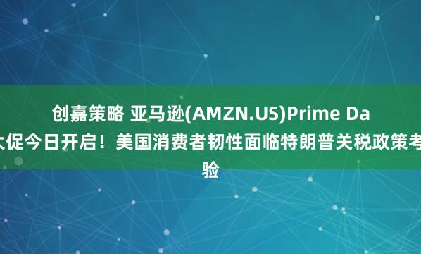 创嘉策略 亚马逊(AMZN.US)Prime Day大促今日开启！美国消费者韧性面临特朗普关税政策考验